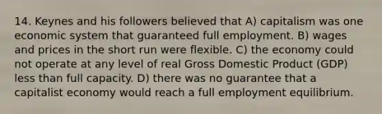 14. Keynes and his followers believed that A) capitalism was one economic system that guaranteed full employment. B) wages and prices in the short run were flexible. C) the economy could not operate at any level of real Gross Domestic Product (GDP) less than full capacity. D) there was no guarantee that a capitalist economy would reach a full employment equilibrium.