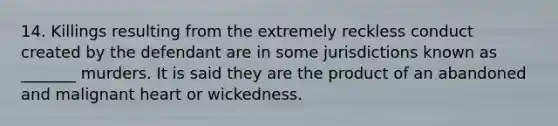 14. Killings resulting from the extremely reckless conduct created by the defendant are in some jurisdictions known as _______ murders. It is said they are the product of an abandoned and malignant heart or wickedness.