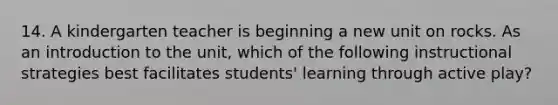 14. A kindergarten teacher is beginning a new unit on rocks. As an introduction to the unit, which of the following instructional strategies best facilitates students' learning through active play?