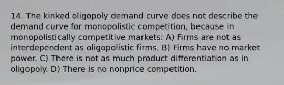 14. The kinked oligopoly demand curve does not describe the demand curve for monopolistic competition, because in monopolistically competitive markets: A) Firms are not as interdependent as oligopolistic firms. B) Firms have no market power. C) There is not as much product differentiation as in oligopoly. D) There is no nonprice competition.