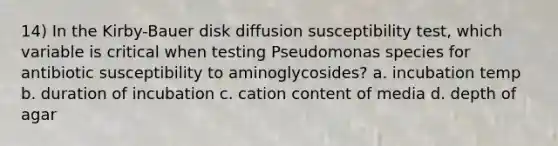 14) In the Kirby-Bauer disk diffusion susceptibility test, which variable is critical when testing Pseudomonas species for antibiotic susceptibility to aminoglycosides? a. incubation temp b. duration of incubation c. cation content of media d. depth of agar