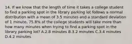 14. If we know that the length of time it takes a college student to find a parking spot in the library parking lot follows a normal distribution with a mean of 3.5 minutes and a standard deviation of 1 minute, 75.8% of the college students will take more than how many minutes when trying to find a parking spot in the library parking lot? A.2.8 minutes B.3.2 minutes C.3.4 minutes D.4.2 minutes