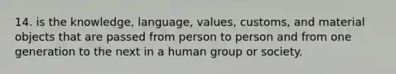 14. is the knowledge, language, values, customs, and material objects that are passed from person to person and from one generation to the next in a human group or society.