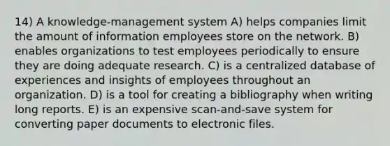 14) A knowledge-management system A) helps companies limit the amount of information employees store on the network. B) enables organizations to test employees periodically to ensure they are doing adequate research. C) is a centralized database of experiences and insights of employees throughout an organization. D) is a tool for creating a bibliography when writing long reports. E) is an expensive scan-and-save system for converting paper documents to electronic files.