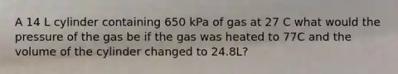 A 14 L cylinder containing 650 kPa of gas at 27 C what would the pressure of the gas be if the gas was heated to 77C and the volume of the cylinder changed to 24.8L?