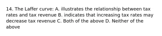 14. The Laffer curve: A. illustrates the relationship between tax rates and tax revenue B. indicates that increasing tax rates may decrease tax revenue C. Both of the above D. Neither of the above