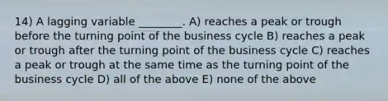 14) A lagging variable ________. A) reaches a peak or trough before the turning point of the business cycle B) reaches a peak or trough after the turning point of the business cycle C) reaches a peak or trough at the same time as the turning point of the business cycle D) all of the above E) none of the above