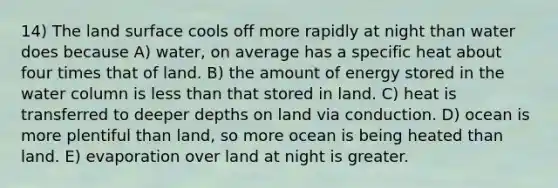 14) The land surface cools off more rapidly at night than water does because A) water, on average has a specific heat about four times that of land. B) the amount of energy stored in the water column is less than that stored in land. C) heat is transferred to deeper depths on land via conduction. D) ocean is more plentiful than land, so more ocean is being heated than land. E) evaporation over land at night is greater.