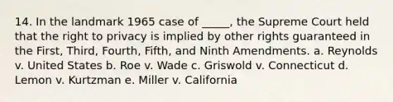 14. In the landmark 1965 case of _____, the Supreme Court held that the right to privacy is implied by other rights guaranteed in the First, Third, Fourth, Fifth, and Ninth Amendments. a. Reynolds v. United States b. Roe v. Wade c. Griswold v. Connecticut d. Lemon v. Kurtzman e. Miller v. California