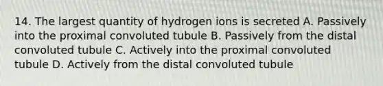 14. The largest quantity of hydrogen ions is secreted A. Passively into the proximal convoluted tubule B. Passively from the distal convoluted tubule C. Actively into the proximal convoluted tubule D. Actively from the distal convoluted tubule