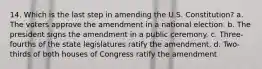 14. Which is the last step in amending the U.S. Constitution? a. The voters approve the amendment in a national election. b. The president signs the amendment in a public ceremony. c. Three-fourths of the state legislatures ratify the amendment. d. Two-thirds of both houses of Congress ratify the amendment