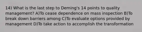 14) What is the last step to Deming's 14 points to quality management? A)To cease dependence on mass inspection B)To break down barriers among C)To evaluate options provided by management D)To take action to accomplish the transformation