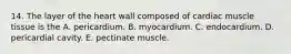 14. The layer of the heart wall composed of cardiac muscle tissue is the A. pericardium. B. myocardium. C. endocardium. D. pericardial cavity. E. pectinate muscle.