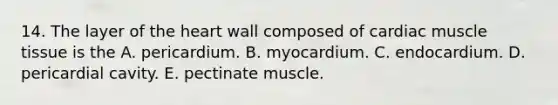 14. The layer of the heart wall composed of cardiac muscle tissue is the A. pericardium. B. myocardium. C. endocardium. D. pericardial cavity. E. pectinate muscle.