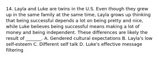 14. Layla and Luke are twins in the U.S. Even though they grew up in the same family at the same time, Layla grows up thinking that being successful depends a lot on being pretty and nice, while Luke believes being successful means making a lot of money and being independent. These differences are likely the result of _______. A. Gendered cultural expectations B. Layla's low self-esteem C. Different self talk D. Luke's effective message filtering