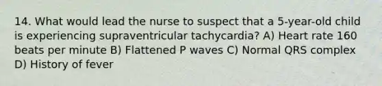 14. What would lead the nurse to suspect that a 5-year-old child is experiencing supraventricular tachycardia? A) Heart rate 160 beats per minute B) Flattened P waves C) Normal QRS complex D) History of fever