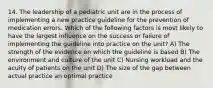 14. The leadership of a pediatric unit are in the process of implementing a new practice guideline for the prevention of medication errors. Which of the following factors is most likely to have the largest influence on the success or failure of implementing the guideline into practice on the unit? A) The strength of the evidence on which the guideline is based B) The environment and culture of the unit C) Nursing workload and the acuity of patients on the unit D) The size of the gap between actual practice an optimal practice