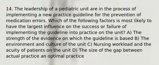 14. The leadership of a pediatric unit are in the process of implementing a new practice guideline for the prevention of medication errors. Which of the following factors is most likely to have the largest influence on the success or failure of implementing the guideline into practice on the unit? A) The strength of the evidence on which the guideline is based B) The environment and culture of the unit C) Nursing workload and the acuity of patients on the unit D) The size of the gap between actual practice an optimal practice