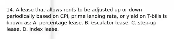 14. A lease that allows rents to be adjusted up or down periodically based on CPI, prime lending rate, or yield on T-bills is known as: A. percentage lease. B. escalator lease. C. step-up lease. D. index lease.