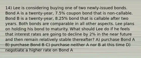 14) Lee is considering buying one of two newly-issued bonds. Bond A is a twenty-year, 7.5% coupon bond that is non-callable. Bond B is a twenty-year, 8.25% bond that is callable after two years. Both bonds are comparable in all other aspects. Lee plans on holding his bond to maturity. What should Lee do if he feels that interest rates are going to decline by 2% in the near future and then remain relatively stable thereafter? A) purchase Bond A B) purchase Bond B C) purchase neither A nor B at this time D) negotiate a higher rate on Bond A