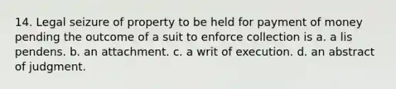 14. Legal seizure of property to be held for payment of money pending the outcome of a suit to enforce collection is a. a lis pendens. b. an attachment. c. a writ of execution. d. an abstract of judgment.