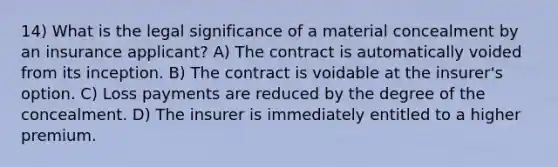 14) What is the legal significance of a material concealment by an insurance applicant? A) The contract is automatically voided from its inception. B) The contract is voidable at the insurer's option. C) Loss payments are reduced by the degree of the concealment. D) The insurer is immediately entitled to a higher premium.