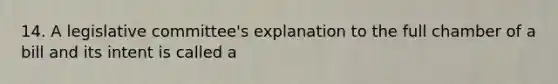 14. A legislative committee's explanation to the full chamber of a bill and its intent is called a