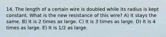 14. The length of a certain wire is doubled while its radius is kept constant. What is the new resistance of this wire? A) It stays the same. B) It is 2 times as large. C) It is 3 times as large. D) It is 4 times as large. E) It is 1/2 as large.