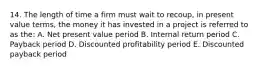 14. The length of time a firm must wait to recoup, in present value terms, the money it has invested in a project is referred to as the: A. Net present value period B. Internal return period C. Payback period D. Discounted profitability period E. Discounted payback period