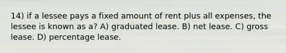 14) if a lessee pays a fixed amount of rent plus all expenses, the lessee is known as a? A) graduated lease. B) net lease. C) gross lease. D) percentage lease.