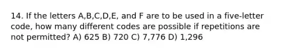 14. If the letters A,B,C,D,E, and F are to be used in a five-letter code, how many different codes are possible if repetitions are not permitted? A) 625 B) 720 C) 7,776 D) 1,296