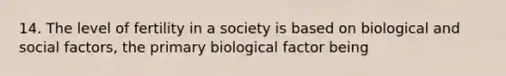 14. The level of fertility in a society is based on biological and social factors, the primary biological factor being