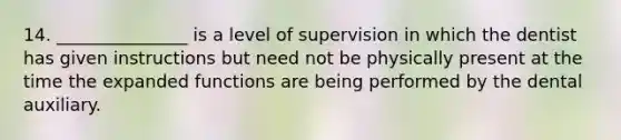 14. _______________ is a level of supervision in which the dentist has given instructions but need not be physically present at the time the expanded functions are being performed by the dental auxiliary.