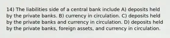 14) The liabilities side of a central bank include A) deposits held by the private banks. B) currency in circulation. C) deposits held by the private banks and currency in circulation. D) deposits held by the private banks, foreign assets, and currency in circulation.