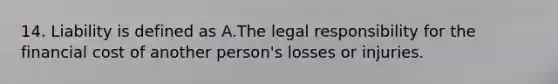 14. Liability is defined as A.The legal responsibility for the financial cost of another person's losses or injuries.