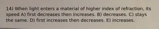 14) When light enters a material of higher index of refraction, its speed A) first decreases then increases. B) decreases. C) stays the same. D) first increases then decreases. E) increases.