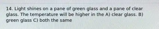 14. Light shines on a pane of green glass and a pane of clear glass. The temperature will be higher in the A) clear glass. B) green glass C) both the same