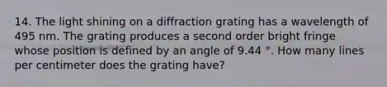 14. The light shining on a diffraction grating has a wavelength of 495 nm. The grating produces a second order bright fringe whose position is defined by an angle of 9.44 °. How many lines per centimeter does the grating have?