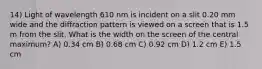 14) Light of wavelength 610 nm is incident on a slit 0.20 mm wide and the diffraction pattern is viewed on a screen that is 1.5 m from the slit. What is the width on the screen of the central maximum? A) 0.34 cm B) 0.68 cm C) 0.92 cm D) 1.2 cm E) 1.5 cm