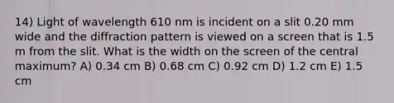 14) Light of wavelength 610 nm is incident on a slit 0.20 mm wide and the diffraction pattern is viewed on a screen that is 1.5 m from the slit. What is the width on the screen of the central maximum? A) 0.34 cm B) 0.68 cm C) 0.92 cm D) 1.2 cm E) 1.5 cm