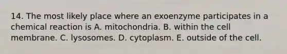 14. The most likely place where an exoenzyme participates in a chemical reaction is A. mitochondria. B. within the cell membrane. C. lysosomes. D. cytoplasm. E. outside of the cell.