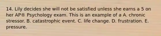 14. Lily decides she will not be satisfied unless she earns a 5 on her AP® Psychology exam. This is an example of a A. chronic stressor. B. catastrophic event. C. life change. D. frustration. E. pressure.