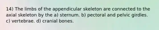 14) The limbs of the appendicular skeleton are connected to the axial skeleton by the a) sternum. b) pectoral and pelvic girdles. c) vertebrae. d) cranial bones.