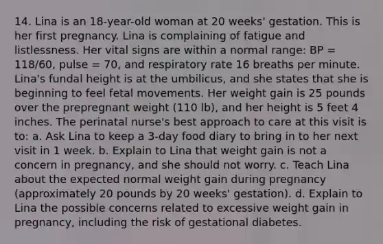 14. Lina is an 18-year-old woman at 20 weeks' gestation. This is her first pregnancy. Lina is complaining of fatigue and listlessness. Her vital signs are within a normal range: BP = 118/60, pulse = 70, and respiratory rate 16 breaths per minute. Lina's fundal height is at the umbilicus, and she states that she is beginning to feel fetal movements. Her weight gain is 25 pounds over the prepregnant weight (110 lb), and her height is 5 feet 4 inches. The perinatal nurse's best approach to care at this visit is to: a. Ask Lina to keep a 3-day food diary to bring in to her next visit in 1 week. b. Explain to Lina that weight gain is not a concern in pregnancy, and she should not worry. c. Teach Lina about the expected normal weight gain during pregnancy (approximately 20 pounds by 20 weeks' gestation). d. Explain to Lina the possible concerns related to excessive weight gain in pregnancy, including the risk of gestational diabetes.