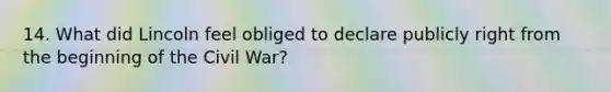 14. What did Lincoln feel obliged to declare publicly right from the beginning of the Civil War?