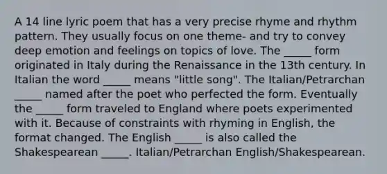 A 14 line lyric poem that has a very precise rhyme and rhythm pattern. They usually focus on one theme- and try to convey deep emotion and feelings on topics of love. The _____ form originated in Italy during the Renaissance in the 13th century. In Italian the word _____ means "little song". The Italian/Petrarchan _____ named after the poet who perfected the form. Eventually the _____ form traveled to England where poets experimented with it. Because of constraints with rhyming in English, the format changed. The English _____ is also called the Shakespearean _____. Italian/Petrarchan English/Shakespearean.