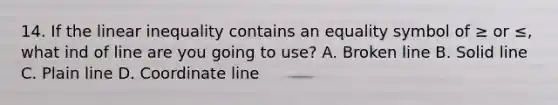 14. If the linear inequality contains an equality symbol of ≥ or ≤, what ind of line are you going to use? A. Broken line B. Solid line C. Plain line D. Coordinate line