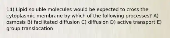 14) Lipid-soluble molecules would be expected to cross the cytoplasmic membrane by which of the following processes? A) osmosis B) facilitated diffusion C) diffusion D) active transport E) group translocation