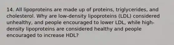 14. All lipoproteins are made up of proteins, triglycerides, and cholesterol. Why are low-density lipoproteins (LDL) considered unhealthy, and people encouraged to lower LDL, while high-density lipoproteins are considered healthy and people encouraged to increase HDL?