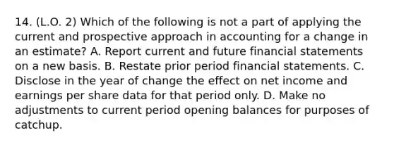 14. (L.O. 2) Which of the following is not a part of applying the current and prospective approach in accounting for a change in an estimate? A. Report current and future financial statements on a new basis. B. Restate prior period financial statements. C. Disclose in the year of change the effect on net income and earnings per share data for that period only. D. Make no adjustments to current period opening balances for purposes of catchup.